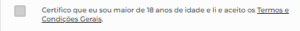 A imagem mostra uma caixa de seleção não marcada à esquerda. Ao lado da caixa, há um texto em português que afirma a confirmação do usuário de ter mais de 18 anos e aceitar os termos e condições gerais. O texto “Termos e Condições Gerais” está sublinhado, indicando um link clicável. O fundo da imagem é branco com o texto em preto, oferecendo um contraste claro. 